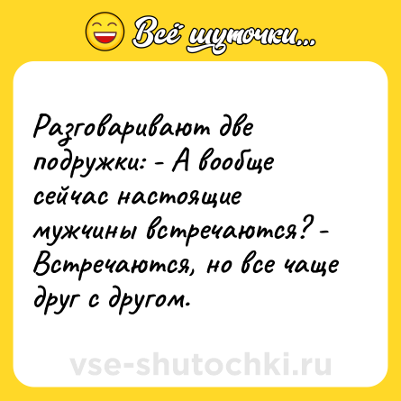 Шутка: Разговаривают две подружки: - А вообще сейчас настоящие мужчины встречаются? - Встречаются, но все чаще друг с другом.