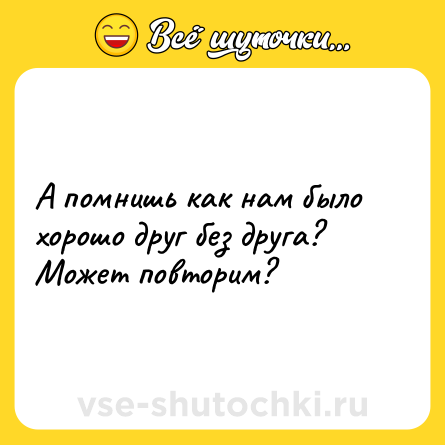 Шутка: А помнишь как нам было хорошо друг без друга? Может повторим?