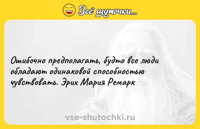 Цитата: Ошибочно предполагать, будто все люди обладают одинаковой способностью чувствовать. Эрих Мария Ремарк