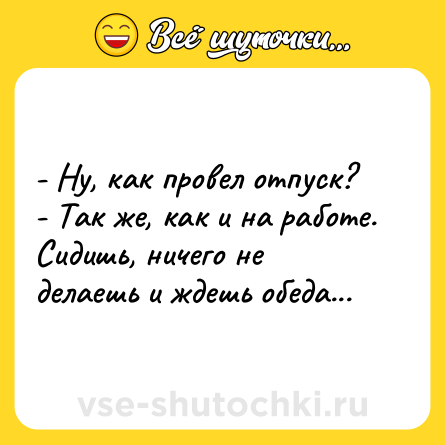 Шутка: - Ну, как провел отпуск?<br>- Так же, как и на работе. Сидишь, ничего не делаешь и ждешь обеда...