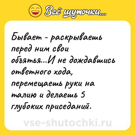 Шутка: Бывает - раскрываешь перед ним свои объятья…И не дождавшись ответного хода, перемещаешь руки на талию и делаешь 5 глубоких приседаний.