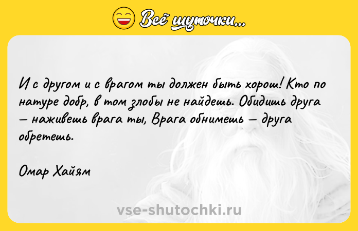 Цитата: И с другом и с врагом ты должен быть хорош! Кто по натуре добр, в том злобы не найдешь. Обидишь друга наживешь врага ты, Врага обнимешь друга обретешь.Омар Хайям
