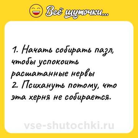 Шутка: 1. Начать собирать пазл, чтобы успокоить расшатанные нервы <br>2. Психануть потому, что эта херня не собирается.