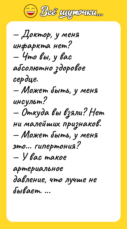 Шутка: Доктор, у меня инфаркта нет? Что вы, у вас абсолютно здоровое сердце. Может быть, у меня инсульт? Откуда вы взяли? Нет ни малейших признаков. Может быть, у меня это... гипертония? У вас такое артериальное давление, что лучше не бывает. А в чём дело? Откуда такая мнительность? Да меня в армию хотят забрать.