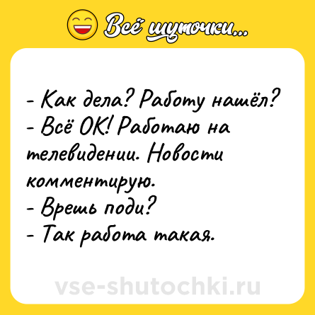 Шутка: - Как дела? Работу нашёл?<br>- Всё ОК! Работаю на телевидении. Новости комментирую.<br>- Врешь поди?<br>- Так работа такая.