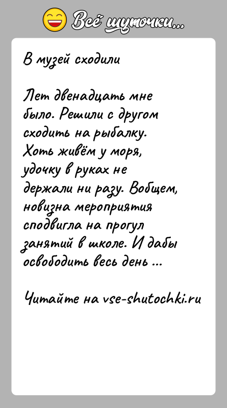 История: В музей сходилиЛет двенадцать мне было. Решили с другом сходить на рыбалку. Хоть живём у моря, удочку в руках не