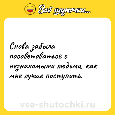 Шутка: Снова забыла посоветоваться с незнакомыми людьми, как мне лучше поступить.