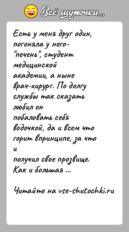 История: Есть у меня друг один, погоняла у него- печень , студент медицинскойакадемии, а ныне врач-хирург. По долгу службы так сказать любил