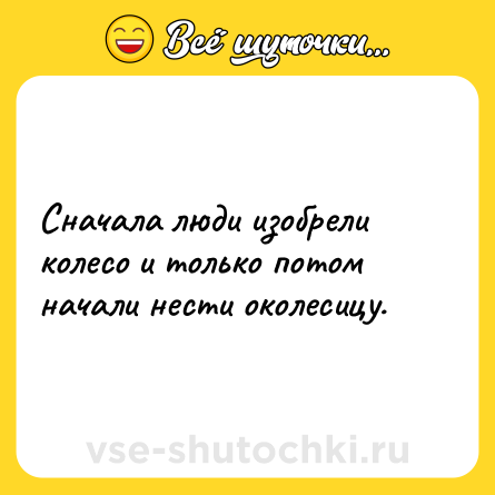 Шутка: Сначала люди изобрели колесо и только потом начали нести околесицу.