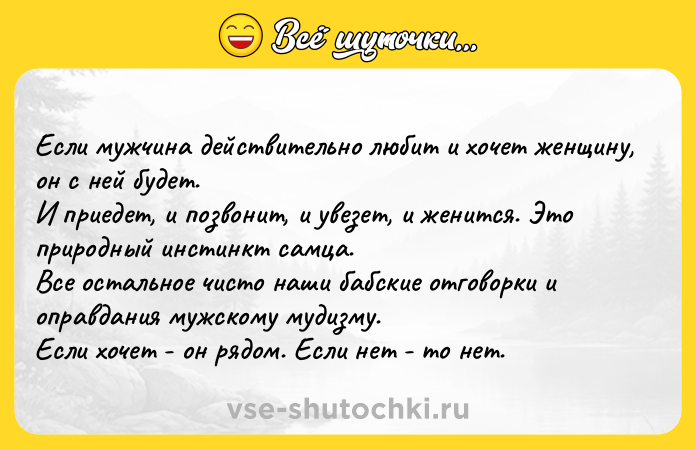 Цитата: Если мужчина действительно любит и хочет женщину, он с ней будет. И приедет, и позвонит, и увезет, и женится. Это природный инстинкт самца. Все остальное чисто наши бабские отговорки и оправдания мужскому мудизму. Если хочет - он рядом. Если нет - то нет.