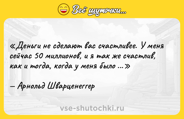 Цитата: Деньги не сделают вас счастливее. У меня сейчас 50 миллионов, и я так же счастлив, как и тогда, когда у меня было 48 миллионов.Арнольд Шварценеггер