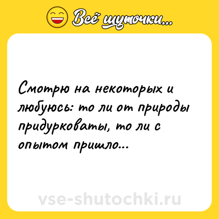Шутка: Смотрю на некоторых и любуюсь: то ли от природы придурковаты, то ли с опытом пришло...