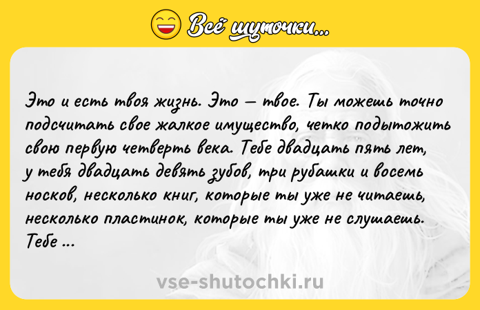 Цитата: Это и есть твоя жизнь. Это твое. Ты можешь точно подсчитать свое жалкое имущество, четко подытожить свою первую четверть века. Тебе двадцать пять лет, у тебя двадцать девять зубов, три рубашки и восемь носков, несколько книг, которые ты уже не читаешь, несколько пластинок, которые ты уже не слушаешь. Тебе не хочется вспоминать о чем-то другом, о семье, учебе, любовных увлечениях, друзьях, канику