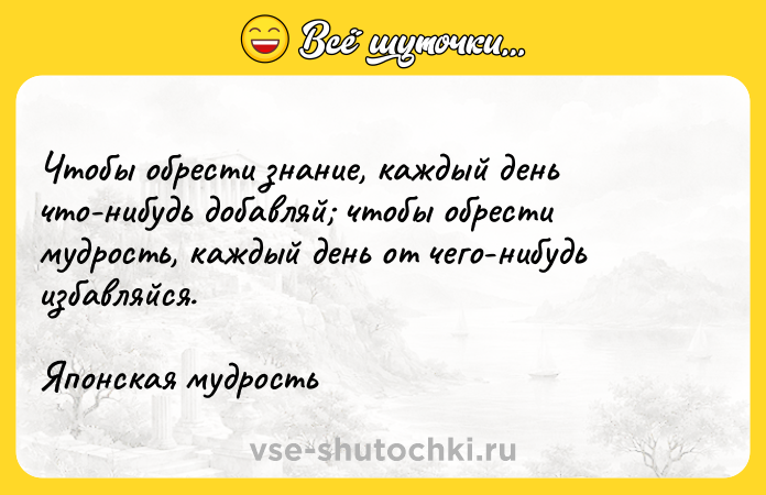 Цитата: Чтобы обрести знание, каждый день что-нибудь добавляй чтобы обрести мудрость, каждый день от чего-нибудь избавляйся. Японская мудрость