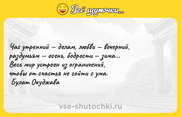 Цитата: Час утренний делам, любви вечерний, раздумьям осень, бодрости зима... Весь мир устроен из ограничений, чтобы от счастья не сойти с ума. Булат Окуджава