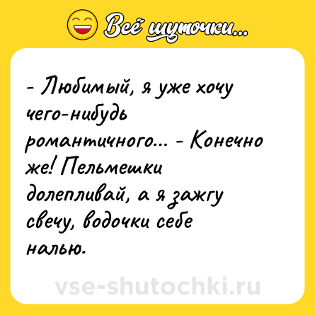 Шутка: - Любимый, я уже хочу чего-нибудь романтичного… - Конечно же! Пельмешки долепливай, а я зажгу свечу, водочки себе налью.