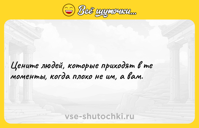 Цитата: Цените людей, которые приходят в те моменты, когда плохо не им, а вам.