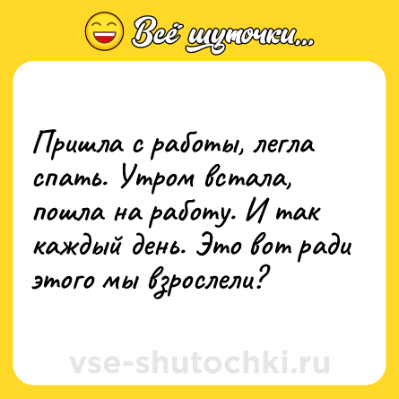 Шутка: Пришла с работы, легла спать. Утром встала, пошла на работу. И так каждый день. Это вот ради этого мы взрослели?