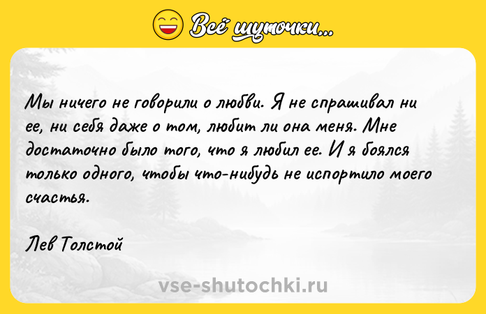 Цитата: Мы ничего не говорили о любви. Я не спрашивал ни ее, ни себя даже о том, любит ли она меня. Мне достаточно было того, что я любил ее. И я боялся только одного, чтобы что-нибудь не испортило моего счастья.Лев Толстой