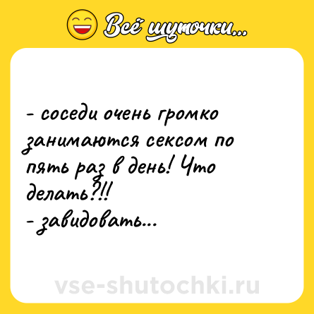 Шутка: - соседи очень громко занимаются сексом по пять раз в день! Что делать?!!<br>- завидовать...