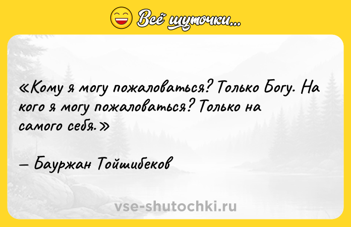 Цитата: Кому я могу пожаловаться? Только Богу. На кого я могу пожаловаться? Только на самого себя.Бауржан Тойшибеков