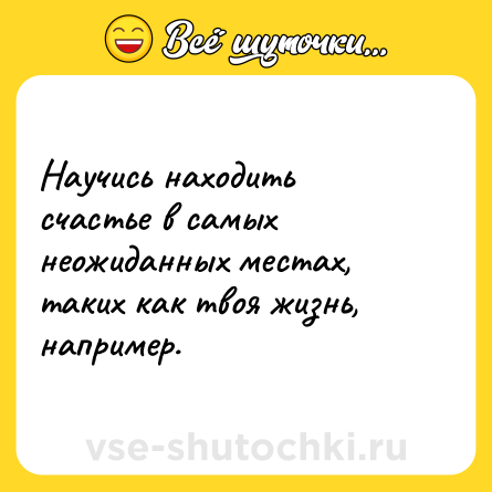 Шутка: Научись находить счастье в самых неожиданных местах, таких как твоя жизнь, например.