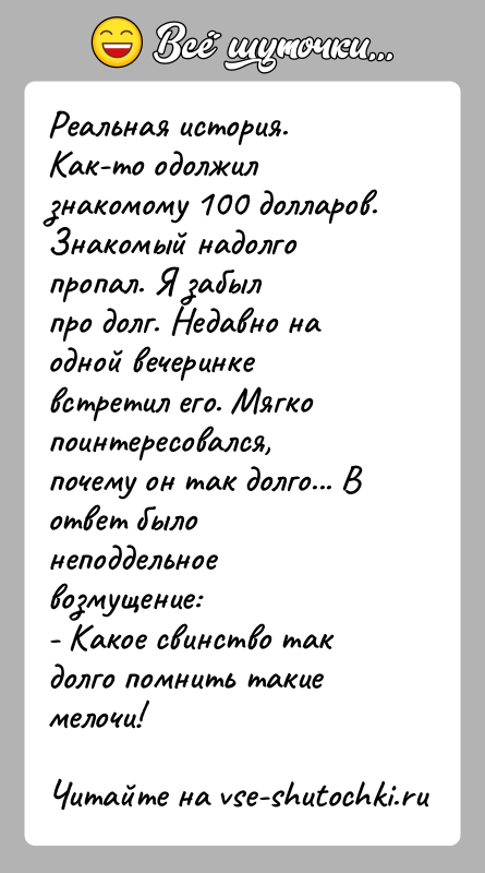 История: Реальная история.Как-то одолжил знакомому 100 долларов. Знакомый надолго пропал. Я забылпро долг. Недавно на одной вечеринке встретил его. Мягкопоинтересовался, почему