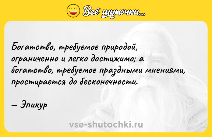 Цитата: Богатство, требуемое природой, ограниченно и легко достижимо а богатство, требуемое праздными мнениями, простирается до бесконечности. Эпикур