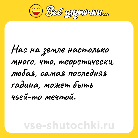 Шутка: Нас на земле настолько много, что, теоретически, любая, самая последняя  гадина, может быть чьей-то мечтой.