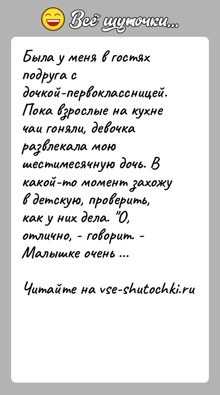 История: Была у меня в гостях подруга с дочкой-первоклассницей. Пока взрослые на кухне чаи гоняли, девочка развлекала мою шестимесячную дочь. В