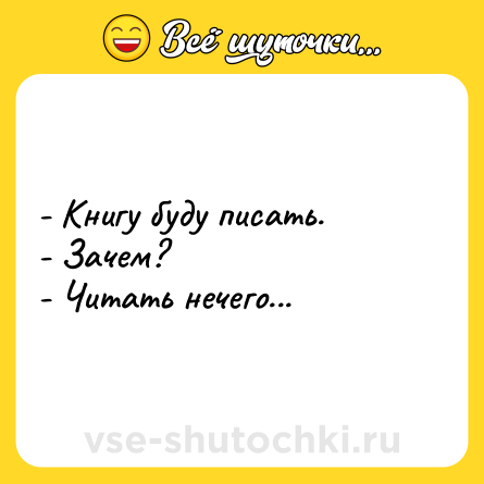 Шутка: - Книгу буду писать.<br>- Зачем?<br>- Читать нечего...