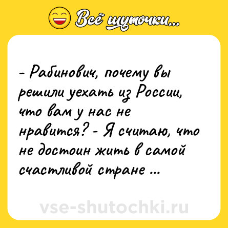 Шутка: - Рабинович, почему вы решили уехать из России, что вам у нас не нравится? - Я считаю, что не достоин жить в самой счастливой стране мира.