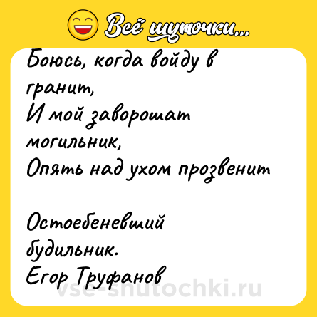 Шутка: Боюсь, когда войду в гранит, <br>И мой заворошат могильник, <br>Опять над ухом прозвенит <br>Остоебеневший будильник.  <br>Егор Труфанов