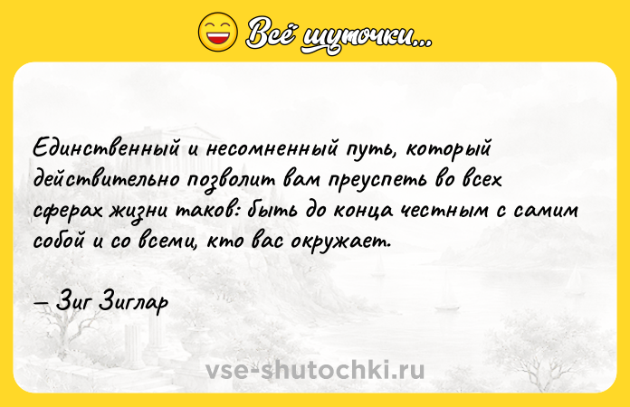 Цитата: Единственный и несомненный путь, который действительно позволит вам преуспеть во всех сферах жизни таков: быть до конца честным с самим собой и со всеми, кто вас окружает. Зиг Зиглар