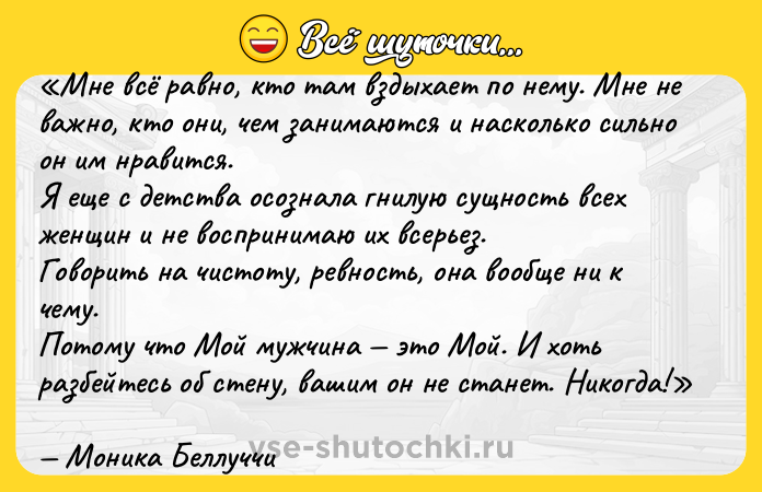 Цитата: Мне всё равно, кто там вздыхает по нему. Мне не важно, кто они, чем занимаются и насколько сильно он им нравится.Я еще с детства осознала гнилую сущность всех женщин и не воспринимаю их всерьез.Говорить на чистоту, ревность, она вообще ни к чему.Потому что Мой мужчина это Мой. И хоть разбейтесь об стену, вашим он не станет. Никогда!Моника Беллуччи