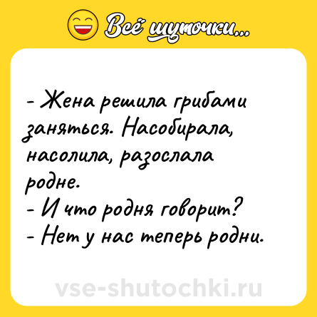 Шутка: - Жена решила грибами заняться. Насобирала, насолила, разослала родне.<br>- И что родня говорит?<br>- Нет у нас теперь родни.