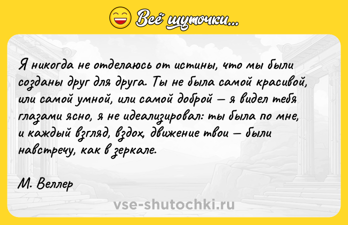 Цитата: Я никогда не отделаюсь от истины, что мы были созданы друг для друга. Ты не была самой красивой, или самой умной, или самой доброй я видел тебя глазами ясно, я не идеализировал: ты была по мне, и каждый взгляд, вздох, движение твои были навстречу, как в зеркале.М. Веллер