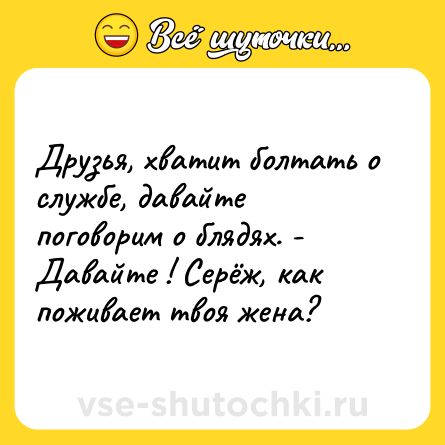 Шутка: Друзья, хватит болтать о службе, давайте поговорим о блядях. - Давайте ! Серёж, как поживает твоя жена?
