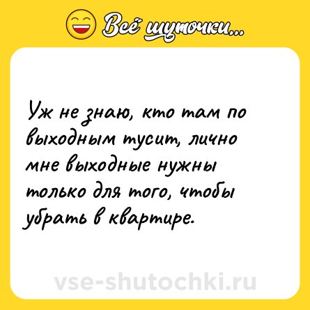 Шутка: Уж не знаю, кто там по выходным тусит, лично мне выходные нужны только для того, чтобы убрать в квартире.