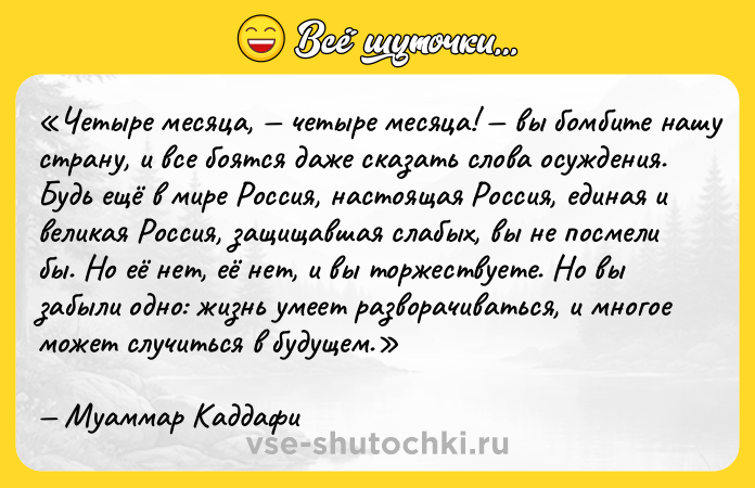 Цитата: Четыре месяца, четыре месяца! вы бомбите нашу страну, и все боятся даже сказать слова осуждения. Будь ещё в мире Россия, настоящая Россия, единая и великая Россия, защищавшая слабых, вы не посмели бы. Но её нет, её нет, и вы торжествуете. Но вы забыли одно: жизнь умеет разворачиваться, и многое может случиться в будущем.Муаммар Каддафи