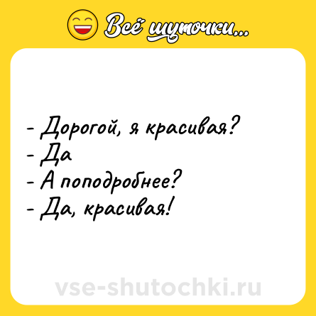Шутка: - Дорогой, я красивая?- Да- А поподробнее?- Да, красивая!