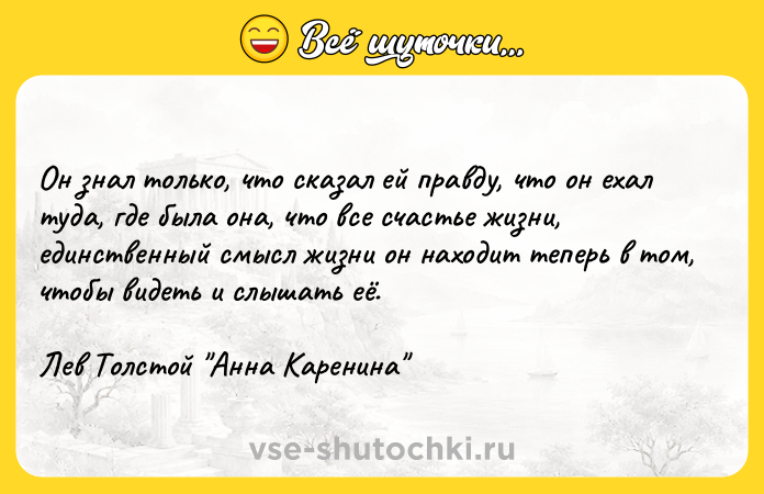 Цитата: Он знал только, что сказал ей правду, что он ехал туда, где была она, что все счастье жизни, единственный смысл жизни он находит теперь в том, чтобы видеть и слышать её. Лев Толстой Анна Каренина