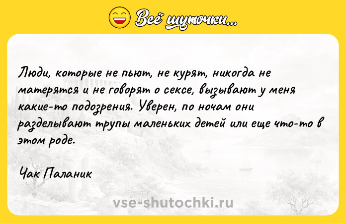 Цитата: Люди, которые не пьют, не курят, никогда не матерятся и не говорят о сексе, вызывают у меня какие-то подозрения. Уверен, по ночам они разделывают трупы маленьких детей или еще что-то в этом роде.Чак Паланик
