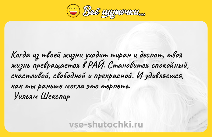 Цитата: Когда из твоей жизни уходит тиран и деспот, твоя жизнь превращается в РАЙ. Становится спокойный, счастливой, свободной и прекрасной. И удивляешся, как ты раньше могла это терпеть. Уильям Шекспир