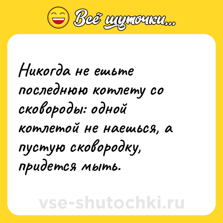 Шутка: Никогда не ешьте последнюю котлету со сковороды: одной котлетой не наешься, а пустую сковородку, придется мыть.