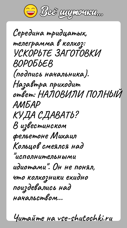 История: Середина тридцатых, телеграмма в колхоз: УСКОРЬТЕ ЗАГОТОВКИ ВОРОБЬЕВ(подпись начальника). Назавтра приходит ответ: НАЛОВИЛИ ПОЛНЫЙ АМБАРКУДА СДАВАТЬ?В известинском фельетоне Михаил Кольцов