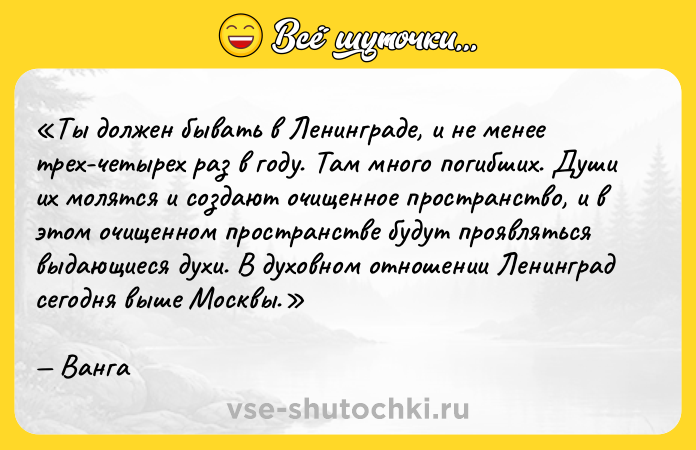 Цитата: Ты должен бывать в Ленинграде, и не менее трех-четырех раз в году. Там много погибших. Души их молятся и создают очищенное пространство, и в этом очищенном пространстве будут проявляться выдающиеся духи. В духовном отношении Ленинград сегодня выше Москвы.Ванга