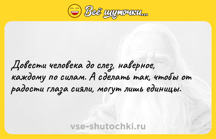 Цитата: Довести человека до слез, наверное, каждому по силам. А сделать так, чтобы от радости глаза сияли, могут лишь единицы.