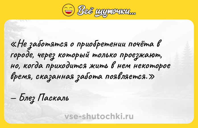 Цитата: Не заботятся о приобретении почёта в городе, через который только проезжают, но, когда приходится жить в нем некоторое время, сказанная забота появляется.Блез Паскаль