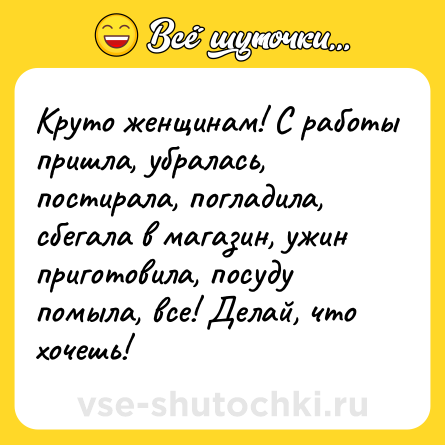 Шутка: Круто женщинам! С работы пришла, убралась, постирала, погладила, сбегала в магазин, ужин приготовила, посуду помыла, все! Делай, что хочешь!